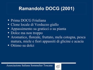 Ramandolo DOCG (2001) Prima DOCG Friuliana Clone locale di Verduzzo giallo Appassimento su graticci o su pianta Dolce ma non troppo Aromatico, floreale, fruttato, mela cotogna, pesca matura, miele e fiori appassiti di glicine e acacia Ottimo su dolci 