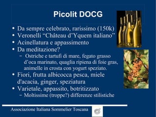 Picolit DOCG Da sempre celebrato, rarissimo (150k) Veronelli “Château d’Yquem italiano” Acinellatura e appassimento Da meditazione? Ostriche e tartufi di mare, fegato grasso d’oca marinato, quaglia ripiena di foie gras, animelle in crosta con yogurt speziato. Fiori, frutta albicocca pesca, miele d'acacia, ginger, speziatura Varietale, appassito, botritizzato Moltissime (troppe?) differenze stilistiche 