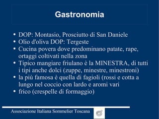 Gastronomia DOP: Montasio, Prosciutto di San Daniele Olio d'oliva DOP: Tergeste Cucina povera dove predominano patate, rape, ortaggi coltivati nella zona Tipico mangiare friulano è la MINESTRA, di tutti i tipi anche dolci (zuppe, minestre, minestroni) la più famosa è quella di fagioli (rossi e cotta a lungo nel coccio con lardo e aromi vari frico (crespelle di formaggio) 