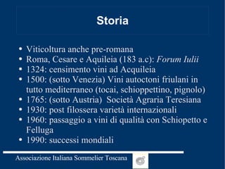 Storia Viticoltura anche pre-romana Roma, Cesare e Aquileia (183 a.c):  Forum Iulii 1324: censimento vini ad Acquileia 1500: (sotto Venezia) Vini autoctoni friulani in tutto mediterraneo (tocai, schioppettino, pignolo) 1765: (sotto Austria)  Società Agraria Teresiana 1930: post filossera varietà internazionali 1960: passaggio a vini di qualità con Schiopetto e Felluga 1990: successi mondiali 