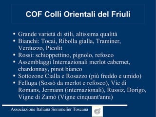 COF Colli Orientali del Friuli Grande varietà di stili, altissima qualità Bianchi: Tocai, Ribolla gialla, Traminer, Verduzzo, Picolit Rossi: schioppettino, pignolo, refosco Assemblaggi Internazionali merlot cabernet, chardonnay, pinot bianco Sottozone Cialla e Rosazzo (più freddo e umido) Felluga (Sossò da merlot e refosco), Vie di Romans, Jermann (internazionali), Russiz, Dorigo, Vigne di Zamò (Vigne cinquant'anni) 