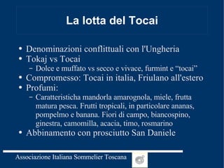 La lotta del Tocai Denominazioni conflittuali con l'Ungheria Tokaj vs Tocai Dolce e muffato vs secco e vivace, furmint e “tocai” Compromesso: Tocai in italia, Friulano all'estero Profumi: Caratteristicha mandorla amarognola, miele, frutta matura pesca. Frutti tropicali, in particolare ananas, pompelmo e banana. Fiori di campo, biancospino, ginestra, camomilla, acacia, timo, rosmarino Abbinamento con prosciutto San Daniele 