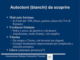 Autoctoni (bianchi) da scoprire Malvasia Istriana In Friuli dal 1300, fresco, gustoso, piacevole (Vie di Romans) Verduzzo friulano Dolce e secco, da aperitivo o da dessert Antichissimo, molto fruttato, vini semplici Vitoska Da sempre a Trieste, vini beverini ma eleganti Esempio biodinamici impressionanti per complessità e intensità aromatica Glera  (antenato prosecco?) 