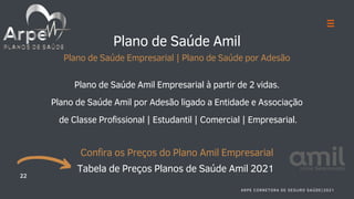 Plano de Saúde Amil
Plano de Saúde Empresarial | Plano de Saúde por Adesão
Plano de Saúde Amil Empresarial à partir de 2 vidas.
Plano de Saúde Amil por Adesão ligado a Entidade e Associação
de Classe Profissional | Estudantil | Comercial | Empresarial.
Confira os Preços do Plano Amil Empresarial
Tabela de Preços Planos de Saúde Amil 2021
22
ARPE CORRETORA DE SEGURO SAÚDE|2021
 
