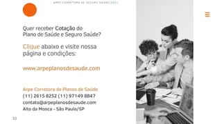 ARPE CORRETORA DE SEGURO SAÚDE|2021
32
Quer receber Cotação do
Plano de Saúde e Seguro Saúde?
Clique abaixo e visite nossa
página e condições:
www.arpeplanosdesaude.com
Arpe Corretora de Planos de Saúde
(11) 2615 8252 (11) 97149 8847
contato@arpeplanosdesaude.com
Alto da Mooca - São Paulo/SP
 