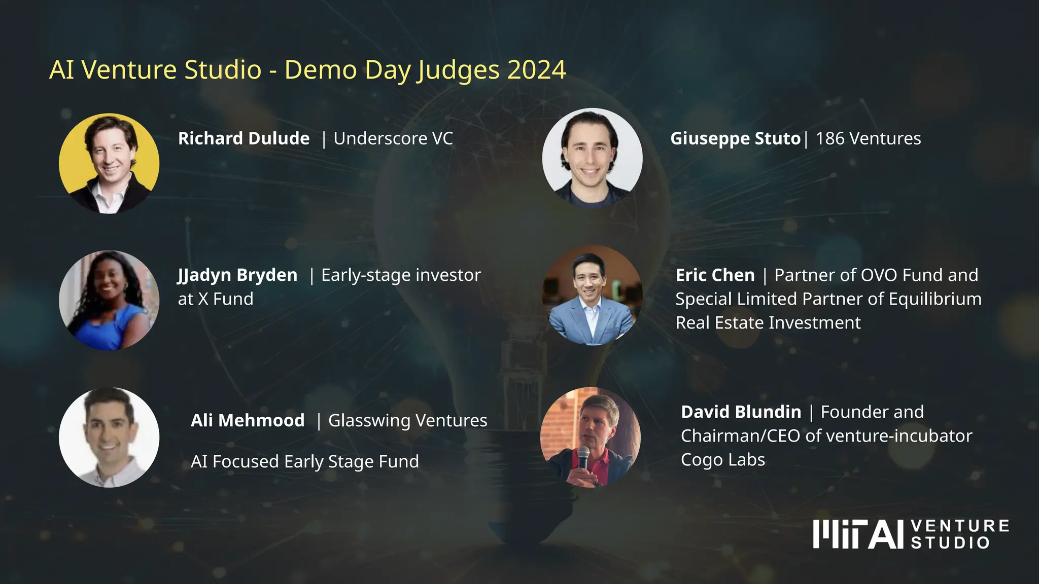 AI Venture Studio - Demo Day Judges 2024
JJadyn Bryden | Early-stage investor
at X Fund
Richard Dulude | Underscore VC
David Blundin | Founder and
Chairman/CEO of venture-incubator
Cogo Labs
Eric Chen | Partner of OVO Fund and
Special Limited Partner of Equilibrium
Real Estate Investment
Ali Mehmood | Glasswing Ventures
AI Focused Early Stage Fund
Giuseppe Stuto| 186 Ventures
 