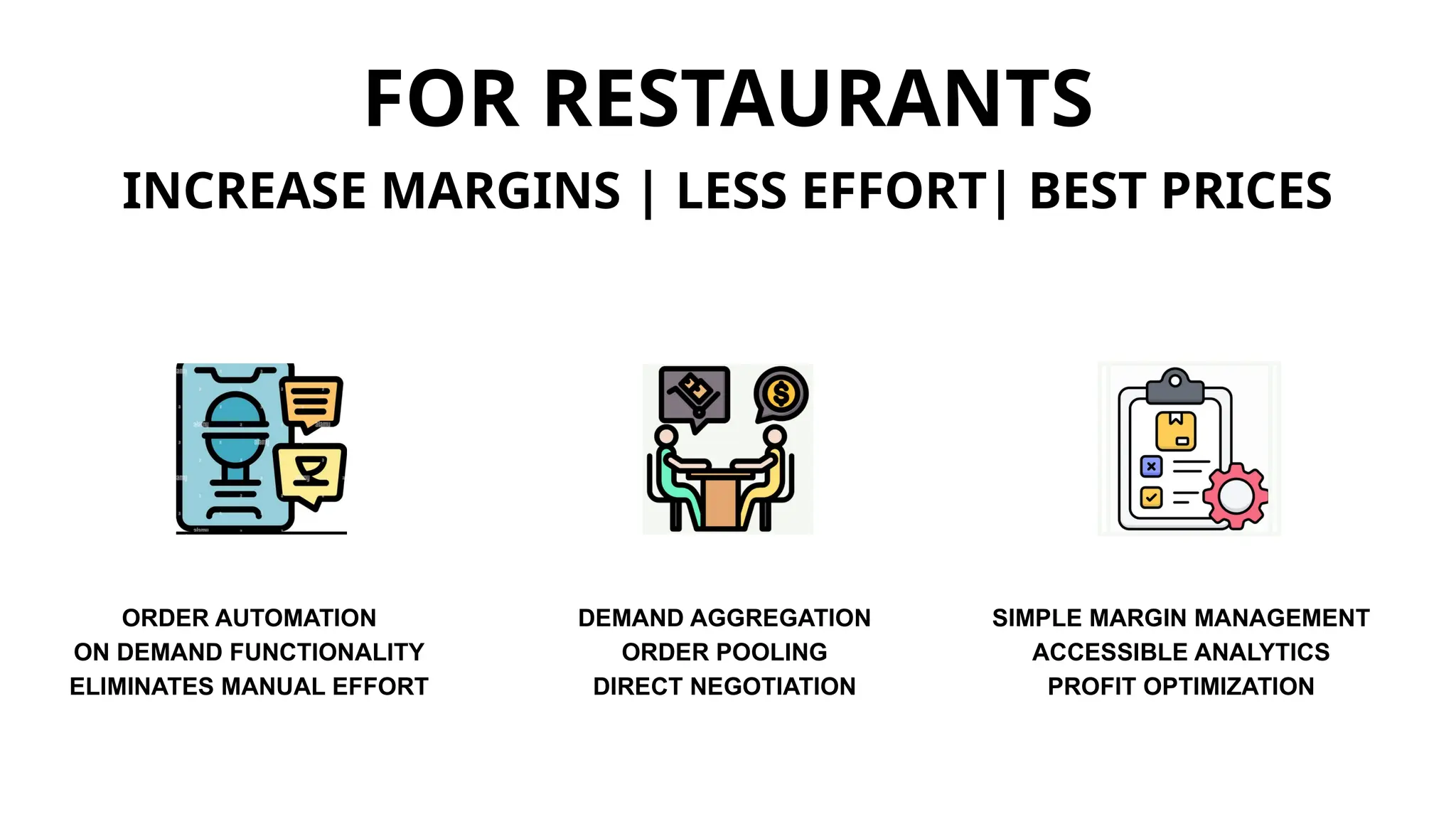 FOR RESTAURANTS
INCREASE MARGINS | LESS EFFORT| BEST PRICES
ORDER AUTOMATION
ON DEMAND FUNCTIONALITY
ELIMINATES MANUAL EFFORT
DEMAND AGGREGATION
ORDER POOLING
DIRECT NEGOTIATION
SIMPLE MARGIN MANAGEMENT
ACCESSIBLE ANALYTICS
PROFIT OPTIMIZATION
 