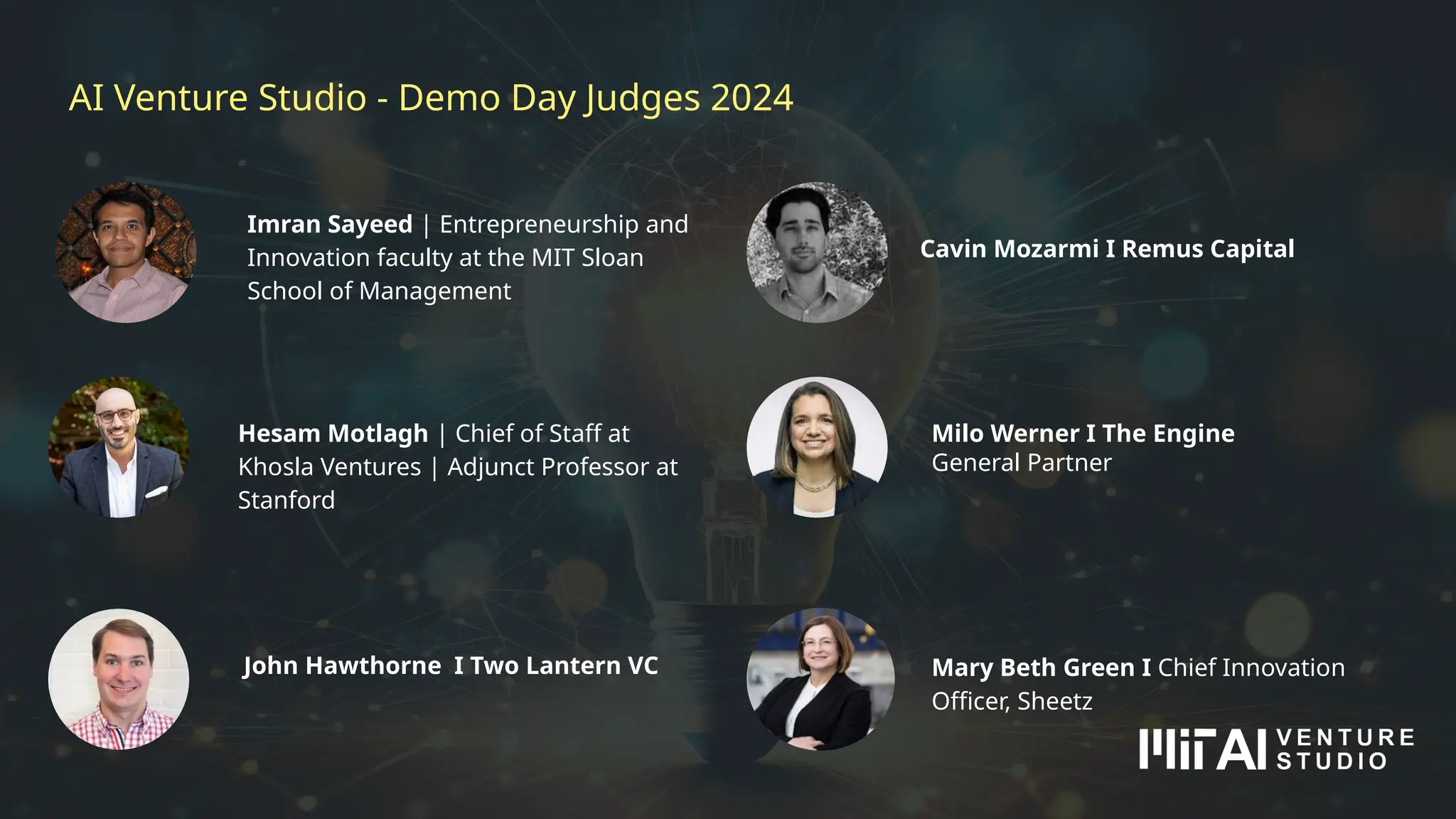 AI Venture Studio - Demo Day Judges 2024
Cavin Mozarmi I Remus Capital
Imran Sayeed | Entrepreneurship and
Innovation faculty at the MIT Sloan
School of Management
Hesam Motlagh | Chief of Staff at
Khosla Ventures | Adjunct Professor at
Stanford
Milo Werner I The Engine
General Partner
John Hawthorne I Two Lantern VC Mary Beth Green I Chief Innovation
Officer, Sheetz
 