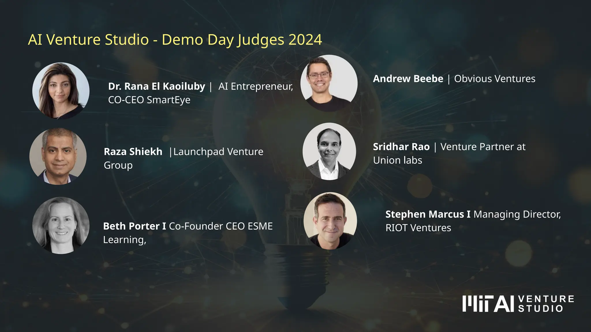 AI Venture Studio - Demo Day Judges 2024
Sridhar Rao | Venture Partner at
Union labs
Dr. Rana El Kaoiluby | AI Entrepreneur,
CO-CEO SmartEye
Stephen Marcus I Managing Director,
RIOT Ventures
Andrew Beebe | Obvious Ventures
Raza Shiekh |Launchpad Venture
Group
Beth Porter I Co-Founder CEO ESME
Learning,
 