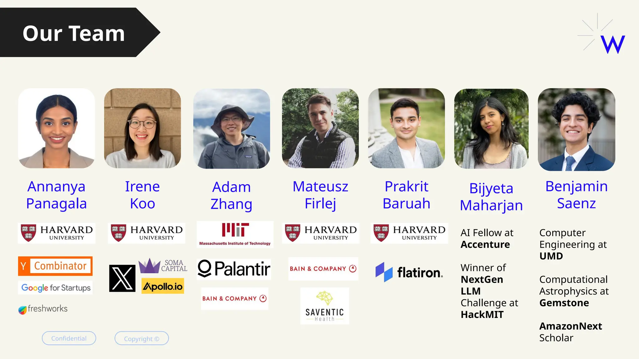 Confidential Copyright ©
Annanya
Panagala
Irene
Koo
Mateusz
Firlej
Prakrit
Baruah
Adam
Zhang
Our Team
Bijyeta
Maharjan
Benjamin
Saenz
AI Fellow at
Accenture
Winner of
NextGen
LLM
Challenge at
HackMIT
Computer
Engineering at
UMD
Computational
Astrophysics at
Gemstone
AmazonNext
Scholar
 