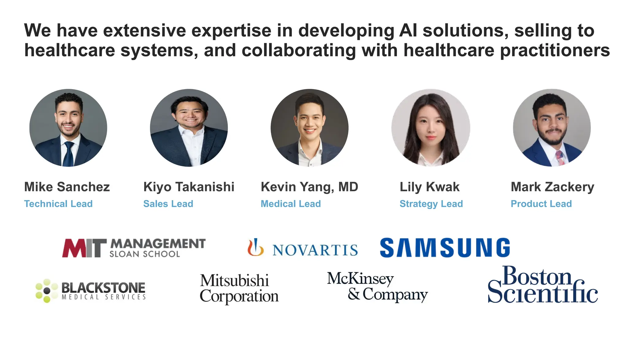 Mike Sanchez Kiyo Takanishi Kevin Yang, MD
We have extensive expertise in developing AI solutions, selling to
healthcare systems, and collaborating with healthcare practitioners
Mark Zackery
Lily Kwak
Technical Lead Sales Lead Medical Lead Strategy Lead Product Lead
 