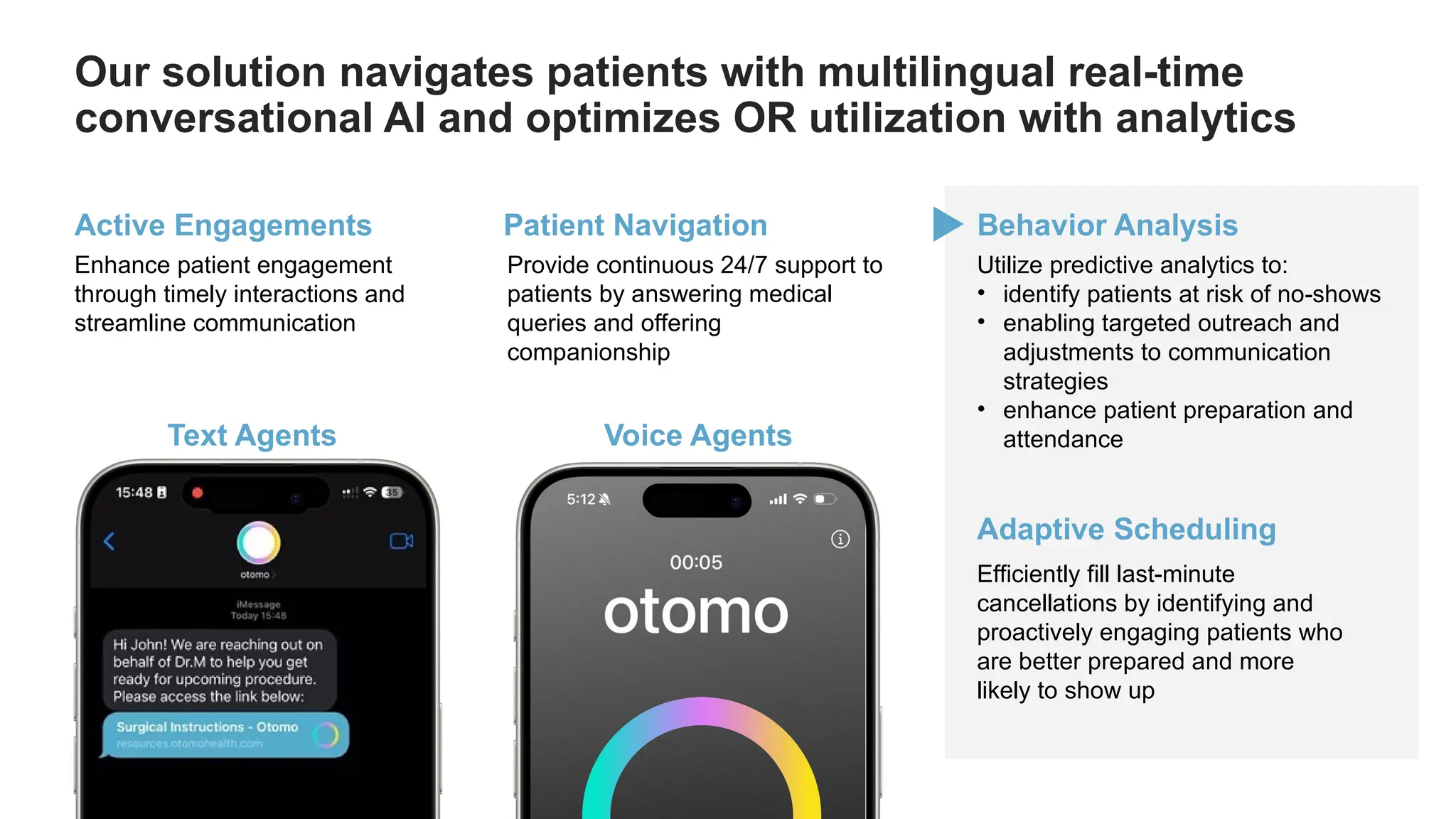 Our solution navigates patients with multilingual real-time
conversational AI and optimizes OR utilization with analytics
Active Engagements
Enhance patient engagement
through timely interactions and
streamline communication
Patient Navigation
Provide continuous 24/7 support to
patients by answering medical
queries and offering
companionship
Utilize predictive analytics to:
• identify patients at risk of no-shows
• enabling targeted outreach and
adjustments to communication
strategies
• enhance patient preparation and
attendance
Behavior Analysis
Efficiently fill last-minute
cancellations by identifying and
proactively engaging patients who
are better prepared and more
likely to show up
Adaptive Scheduling
Text Agents Voice Agents
 
