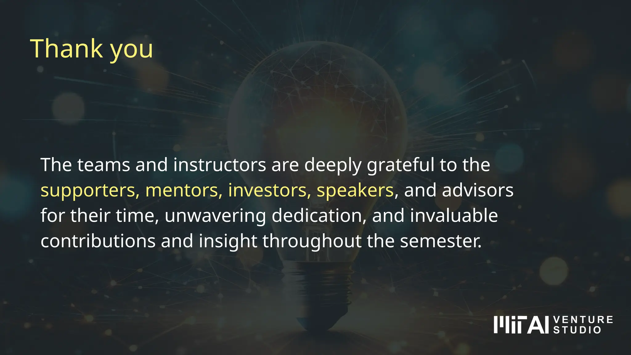 Thank you
The teams and instructors are deeply grateful to the
supporters, mentors, investors, speakers, and advisors
for their time, unwavering dedication, and invaluable
contributions and insight throughout the semester.
 