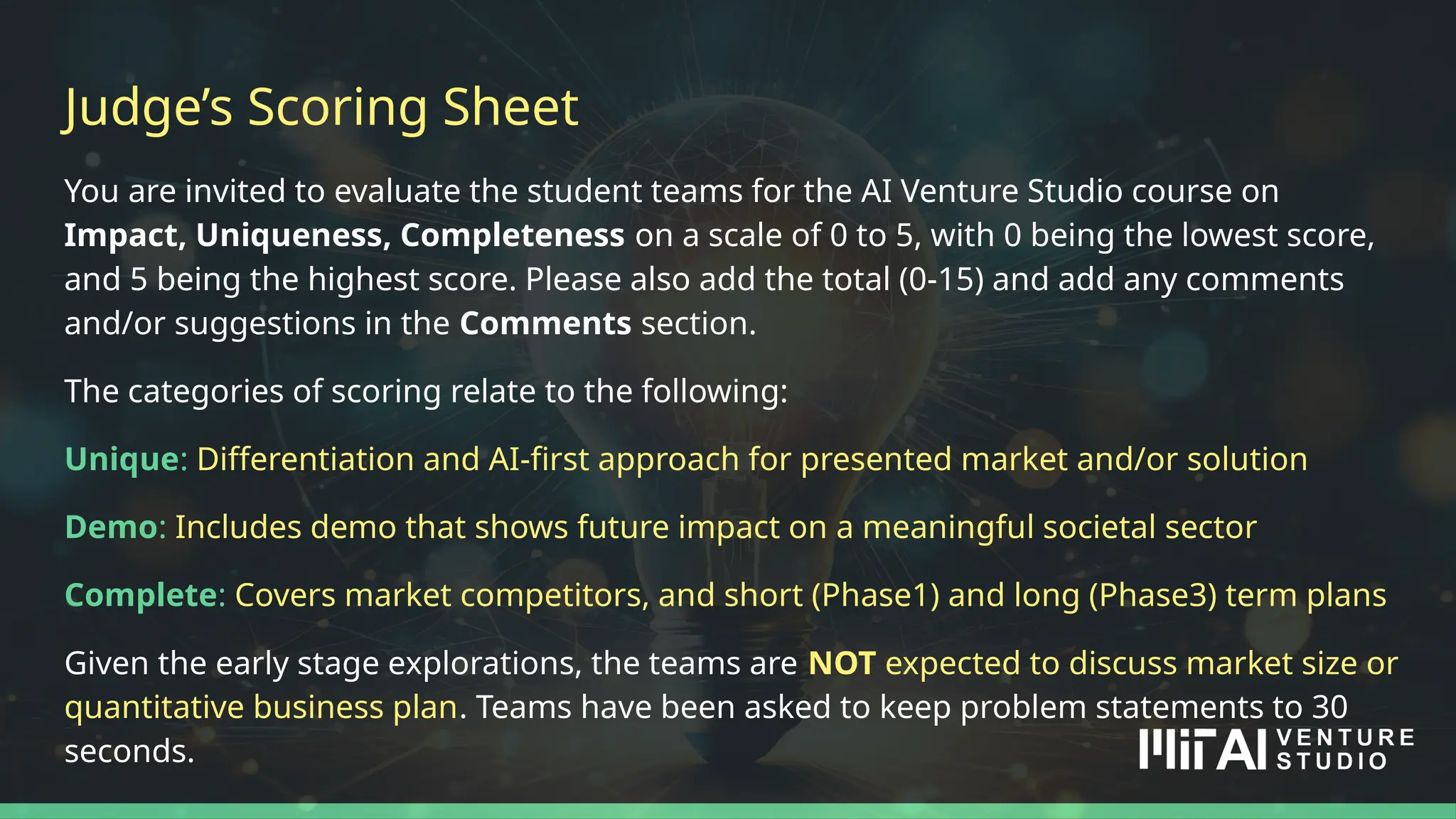 You are invited to evaluate the student teams for the AI Venture Studio course on
Impact, Uniqueness, Completeness on a scale of 0 to 5, with 0 being the lowest score,
and 5 being the highest score. Please also add the total (0-15) and add any comments
and/or suggestions in the Comments section.
The categories of scoring relate to the following:
Unique: Differentiation and AI-first approach for presented market and/or solution
Demo: Includes demo that shows future impact on a meaningful societal sector
Complete: Covers market competitors, and short (Phase1) and long (Phase3) term plans
Given the early stage explorations, the teams are NOT expected to discuss market size or
quantitative business plan. Teams have been asked to keep problem statements to 30
seconds.
Judge’s Scoring Sheet
 