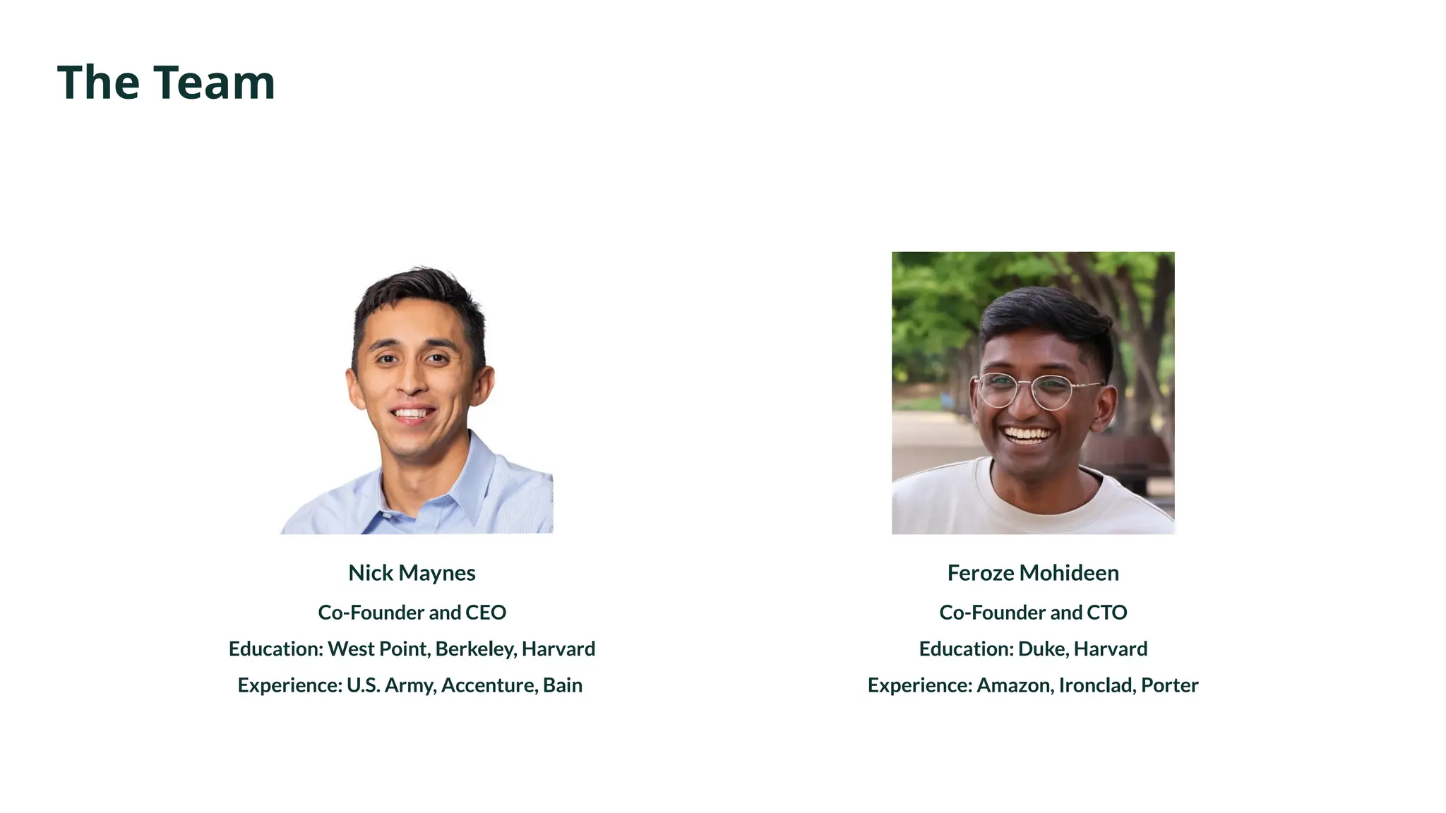 The Team
Nick Maynes
Co-Founder and CEO
Education: West Point, Berkeley, Harvard
Experience: U.S. Army, Accenture, Bain
Feroze Mohideen
Co-Founder and CTO
Education: Duke, Harvard
Experience: Amazon, Ironclad, Porter
 