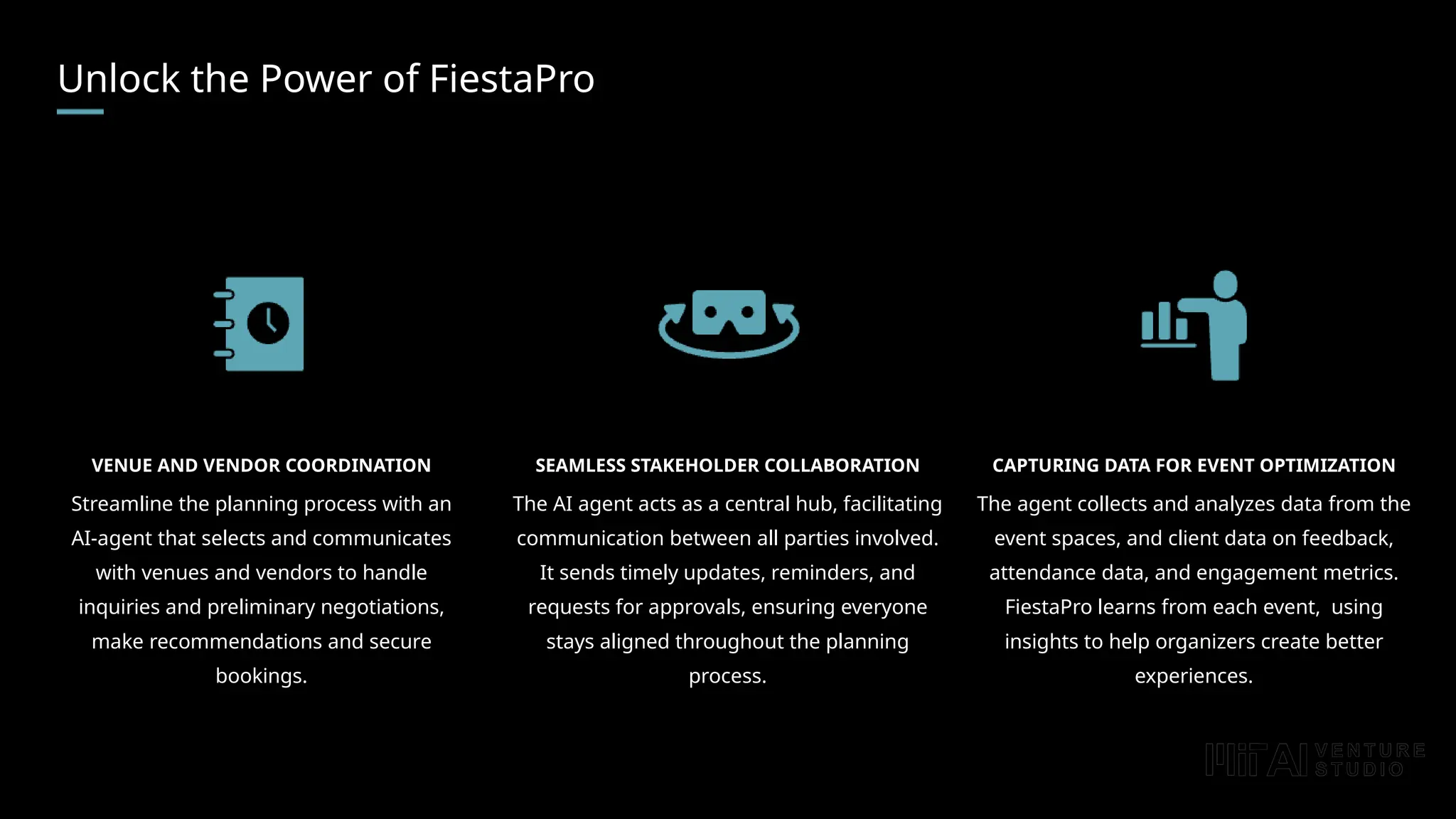 Unlock the Power of FiestaPro
VENUE AND VENDOR COORDINATION
Streamline the planning process with an
AI-agent that selects and communicates
with venues and vendors to handle
inquiries and preliminary negotiations,
make recommendations and secure
bookings.
CAPTURING DATA FOR EVENT OPTIMIZATION
The agent collects and analyzes data from the
event spaces, and client data on feedback,
attendance data, and engagement metrics.
FiestaPro learns from each event, using
insights to help organizers create better
experiences.
SEAMLESS STAKEHOLDER COLLABORATION
The AI agent acts as a central hub, facilitating
communication between all parties involved.
It sends timely updates, reminders, and
requests for approvals, ensuring everyone
stays aligned throughout the planning
process.
 