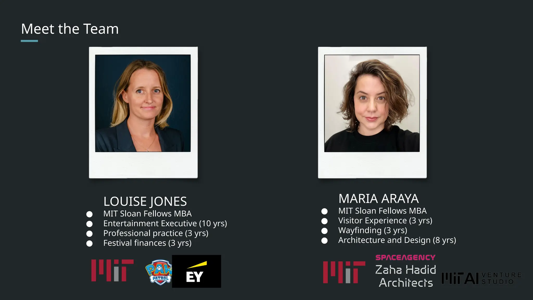 Meet the Team
LOUISE JONES
● MIT Sloan Fellows MBA
● Entertainment Executive (10 yrs)
● Professional practice (3 yrs)
● Festival finances (3 yrs)
MARIA ARAYA
● MIT Sloan Fellows MBA
● Visitor Experience (3 yrs)
● Wayfinding (3 yrs)
● Architecture and Design (8 yrs)
 