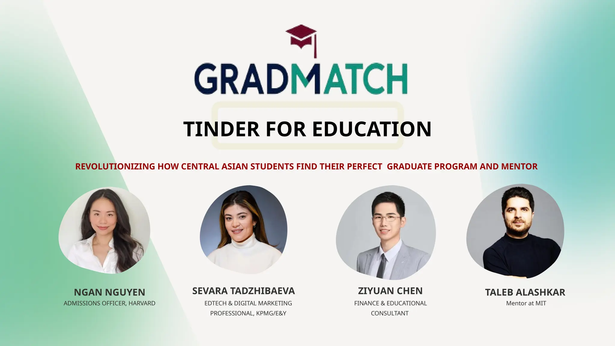 REVOLUTIONIZING HOW CENTRAL ASIAN STUDENTS FIND THEIR PERFECT GRADUATE PROGRAM AND MENTOR
NGAN NGUYEN SEVARA TADZHIBAEVA ZIYUAN CHEN TALEB ALASHKAR
EDTECH & DIGITAL MARKETING
PROFESSIONAL, KPMG/E&Y
FINANCE & EDUCATIONAL
CONSULTANT
Mentor at MIT
ADMISSIONS OFFICER, HARVARD
TINDER FOR EDUCATION
 