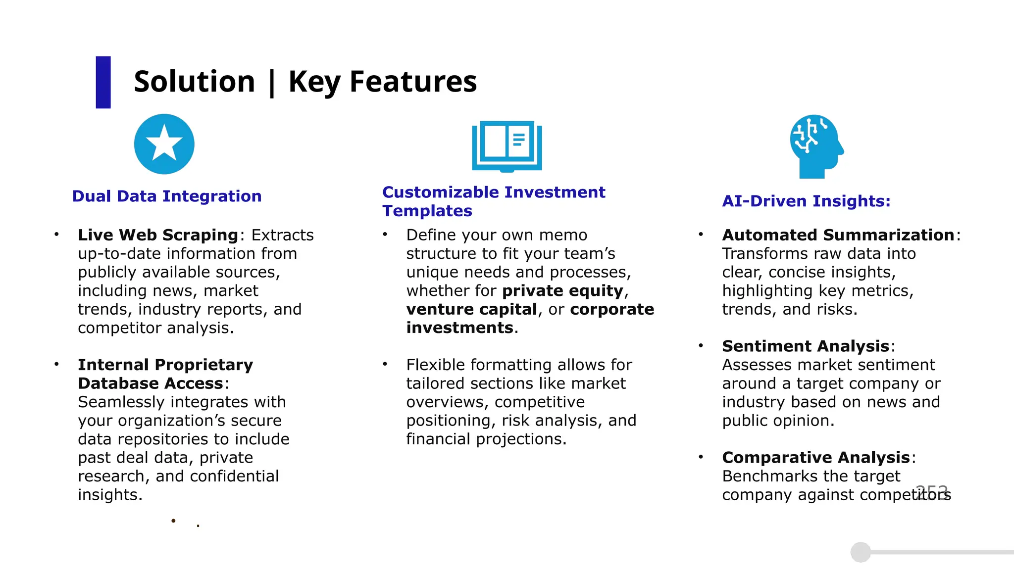 Solution | Key Features
253
Customizable Investment
Templates
AI-Driven Insights:
• Live Web Scraping: Extracts
up-to-date information from
publicly available sources,
including news, market
trends, industry reports, and
competitor analysis.
• Internal Proprietary
Database Access:
Seamlessly integrates with
your organization’s secure
data repositories to include
past deal data, private
research, and confidential
insights.
• .
• Define your own memo
structure to fit your team’s
unique needs and processes,
whether for private equity,
venture capital, or corporate
investments.
• Flexible formatting allows for
tailored sections like market
overviews, competitive
positioning, risk analysis, and
financial projections.
• Automated Summarization:
Transforms raw data into
clear, concise insights,
highlighting key metrics,
trends, and risks.
• Sentiment Analysis:
Assesses market sentiment
around a target company or
industry based on news and
public opinion.
• Comparative Analysis:
Benchmarks the target
company against competitors
Dual Data Integration
 