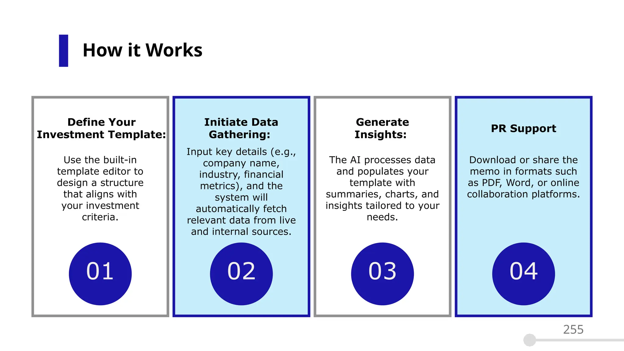How it Works
255
01 02
Define Your
Investment Template:
Initiate Data
Gathering:
Use the built-in
template editor to
design a structure
that aligns with
your investment
criteria.
Input key details (e.g.,
company name,
industry, financial
metrics), and the
system will
automatically fetch
relevant data from live
and internal sources.
03
Generate
Insights:
The AI processes data
and populates your
template with
summaries, charts, and
insights tailored to your
needs.
04
PR Support
Download or share the
memo in formats such
as PDF, Word, or online
collaboration platforms.
 