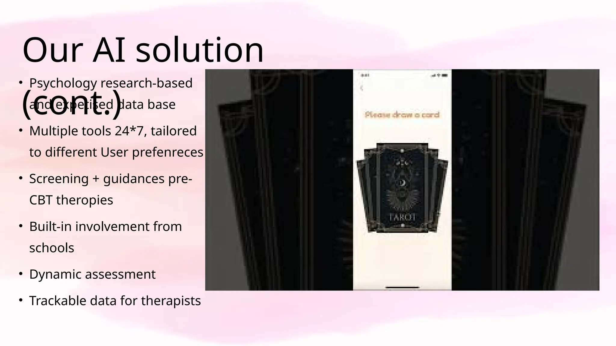 Our AI solution
(cont.)
• Psychology research-based
and expetised data base
• Multiple tools 24*7, tailored
to different User prefenreces
• Screening + guidances pre-
CBT theropies
• Built-in involvement from
schools
• Dynamic assessment
• Trackable data for therapists
 