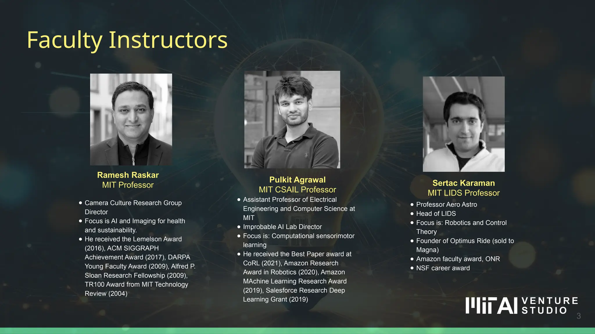 3
Ramesh Raskar
MIT Professor
● Camera Culture Research Group
Director
● Focus is AI and Imaging for health
and sustainability.
● He received the Lemelson Award
(2016), ACM SIGGRAPH
Achievement Award (2017), DARPA
Young Faculty Award (2009), Alfred P.
Sloan Research Fellowship (2009),
TR100 Award from MIT Technology
Review (2004)
Faculty Instructors
3
Pulkit Agrawal
MIT CSAIL Professor
● Assistant Professor of Electrical
Engineering and Computer Science at
MIT
● Improbable AI Lab Director
● Focus is: Computational sensorimotor
learning
● He received the Best Paper award at
CoRL (2021), Amazon Research
Award in Robotics (2020), Amazon
MAchine Learning Research Award
(2019), Salesforce Research Deep
Learning Grant (2019)
Sertac Karaman
MIT LIDS Professor
● Professor Aero Astro
● Head of LIDS
● Focus is: Robotics and Control
Theory
● Founder of Optimus Ride (sold to
Magna)
● Amazon faculty award, ONR
● NSF career award
 
