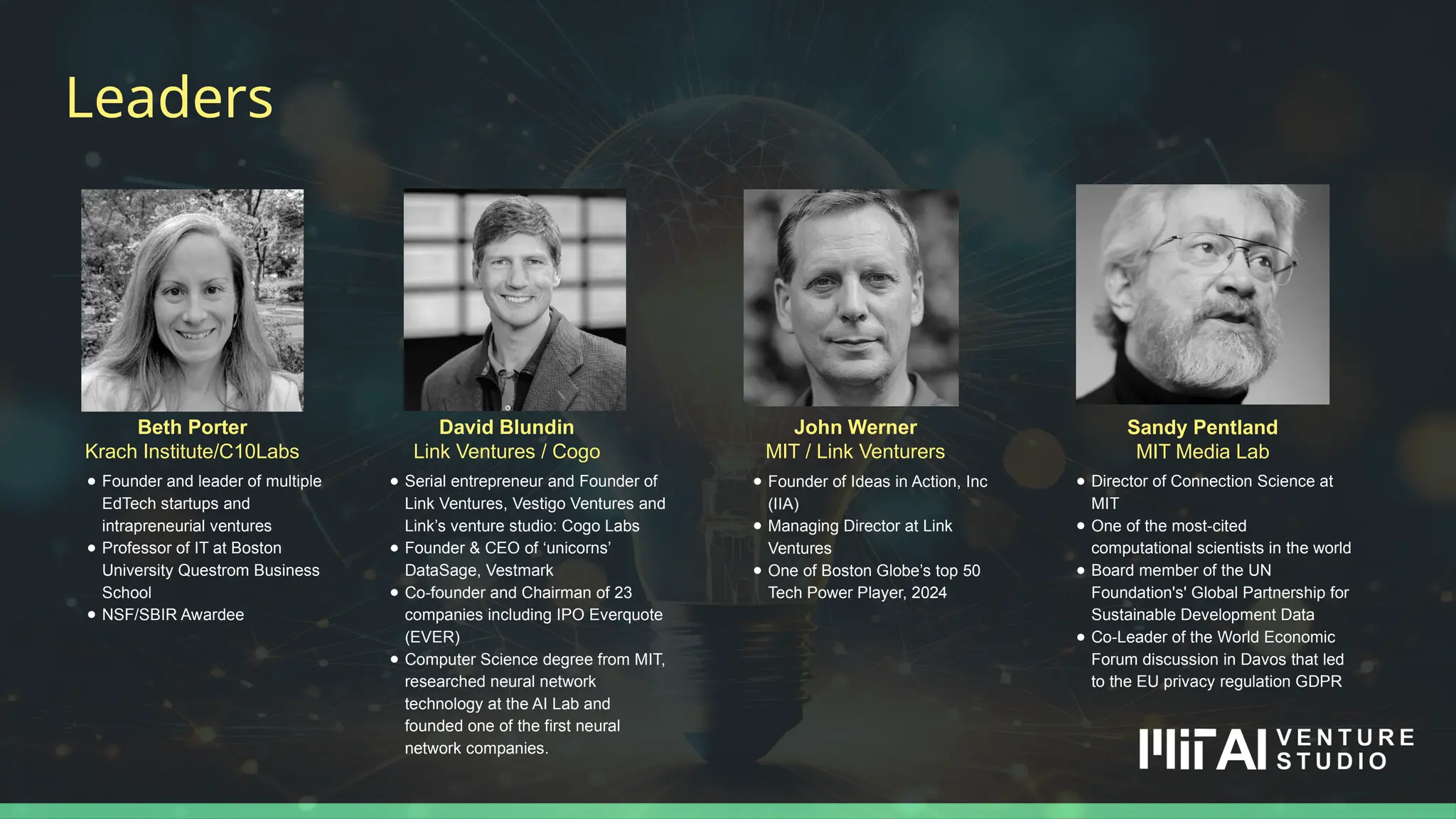 John Werner
MIT / Link Venturers
Leaders
David Blundin
Link Ventures / Cogo
● Serial entrepreneur and Founder of
Link Ventures, Vestigo Ventures and
Link’s venture studio: Cogo Labs
● Founder & CEO of ‘unicorns’
DataSage, Vestmark
● Co-founder and Chairman of 23
companies including IPO Everquote
(EVER)
● Computer Science degree from MIT,
researched neural network
technology at the AI Lab and
founded one of the first neural
network companies.
Beth Porter
Krach Institute/C10Labs
Sandy Pentland
MIT Media Lab
● Founder and leader of multiple
EdTech startups and
intrapreneurial ventures
● Professor of IT at Boston
University Questrom Business
School
● NSF/SBIR Awardee
● Director of Connection Science at
MIT
● One of the most-cited
computational scientists in the world
● Board member of the UN
Foundation's' Global Partnership for
Sustainable Development Data
● Co-Leader of the World Economic
Forum discussion in Davos that led
to the EU privacy regulation GDPR
● Founder of Ideas in Action, Inc
(IIA)
● Managing Director at Link
Ventures
● One of Boston Globe’s top 50
Tech Power Player, 2024
 