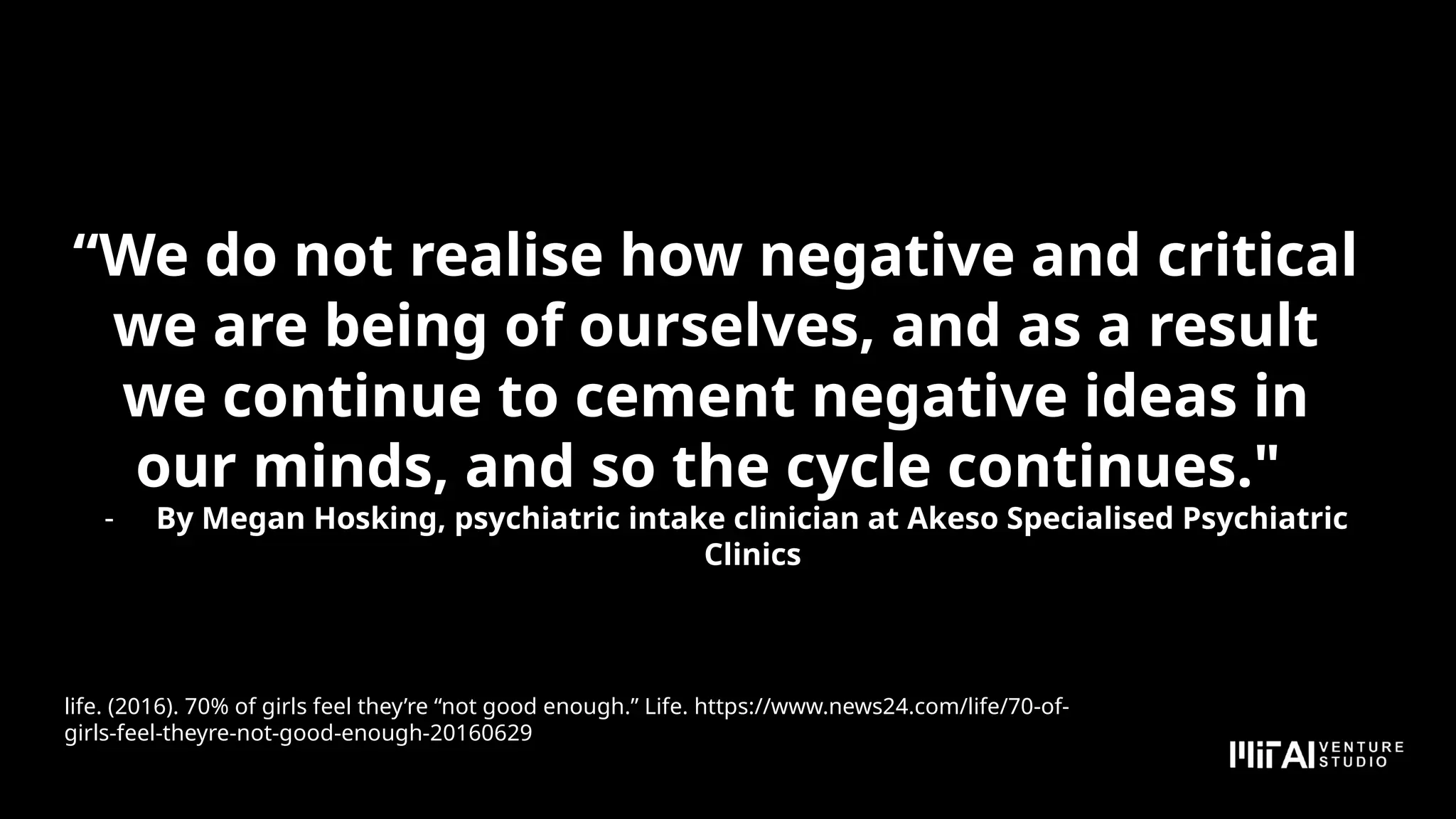 “We do not realise how negative and critical
we are being of ourselves, and as a result
we continue to cement negative ideas in
our minds, and so the cycle continues."
- By Megan Hosking, psychiatric intake clinician at Akeso Specialised Psychiatric
Clinics
life. (2016). 70% of girls feel they’re “not good enough.” Life. https://www.news24.com/life/70-of-
girls-feel-theyre-not-good-enough-20160629
 