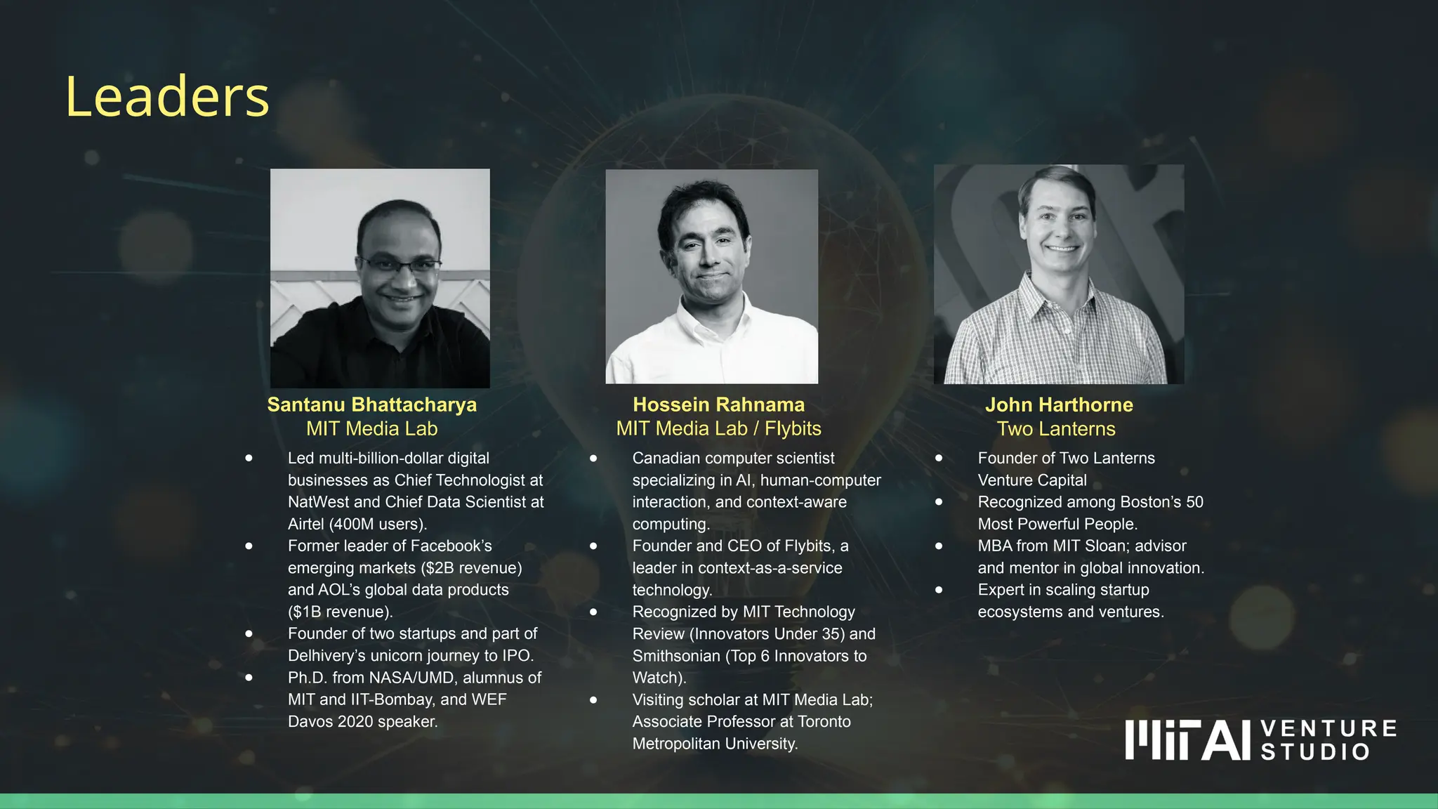 Hossein Rahnama
MIT Media Lab / Flybits
Leaders
Santanu Bhattacharya
MIT Media Lab
● Led multi-billion-dollar digital
businesses as Chief Technologist at
NatWest and Chief Data Scientist at
Airtel (400M users).
● Former leader of Facebook’s
emerging markets ($2B revenue)
and AOL’s global data products
($1B revenue).
● Founder of two startups and part of
Delhivery’s unicorn journey to IPO.
● Ph.D. from NASA/UMD, alumnus of
MIT and IIT-Bombay, and WEF
Davos 2020 speaker.
John Harthorne
Two Lanterns
● Founder of Two Lanterns
Venture Capital
● Recognized among Boston’s 50
Most Powerful People.
● MBA from MIT Sloan; advisor
and mentor in global innovation.
● Expert in scaling startup
ecosystems and ventures.
● Canadian computer scientist
specializing in AI, human-computer
interaction, and context-aware
computing.
● Founder and CEO of Flybits, a
leader in context-as-a-service
technology.
● Recognized by MIT Technology
Review (Innovators Under 35) and
Smithsonian (Top 6 Innovators to
Watch).
● Visiting scholar at MIT Media Lab;
Associate Professor at Toronto
Metropolitan University.
 