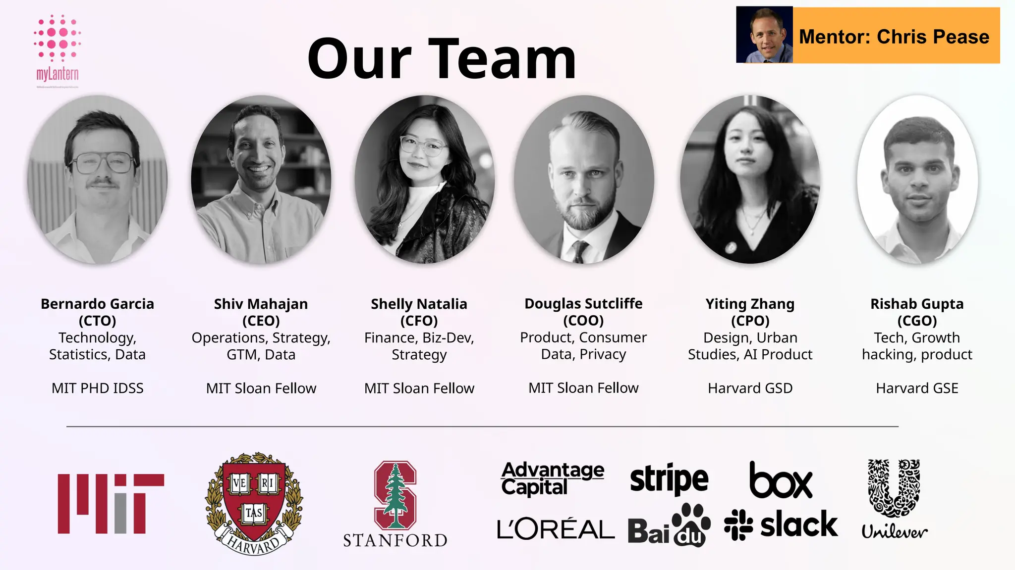 Shelly Natalia
(CFO)
Finance, Biz-Dev,
Strategy
MIT Sloan Fellow
Our Team
Bernardo Garcia
(CTO)
Technology,
Statistics, Data
MIT PHD IDSS
Shiv Mahajan
(CEO)
Operations, Strategy,
GTM, Data
MIT Sloan Fellow
Douglas Sutcliffe
(COO)
Product, Consumer
Data, Privacy
MIT Sloan Fellow
Yiting Zhang
(CPO)
Design, Urban
Studies, AI Product
Harvard GSD
Mentor: Chris Pease
Rishab Gupta
(CGO)
Tech, Growth
hacking, product
Harvard GSE
 
