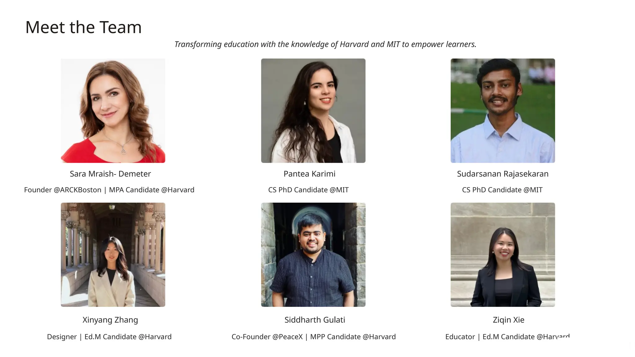 Meet the Team
Transforming education with the knowledge of Harvard and MIT to empower learners.
Sara Mraish- Demeter
Founder @ARCKBoston | MPA Candidate @Harvard
Pantea Karimi
CS PhD Candidate @MIT
Sudarsanan Rajasekaran
CS PhD Candidate @MIT
Xinyang Zhang
Designer | Ed.M Candidate @Harvard
Siddharth Gulati
Co-Founder @PeaceX | MPP Candidate @Harvard
Ziqin Xie
Educator | Ed.M Candidate @Harvard
 
