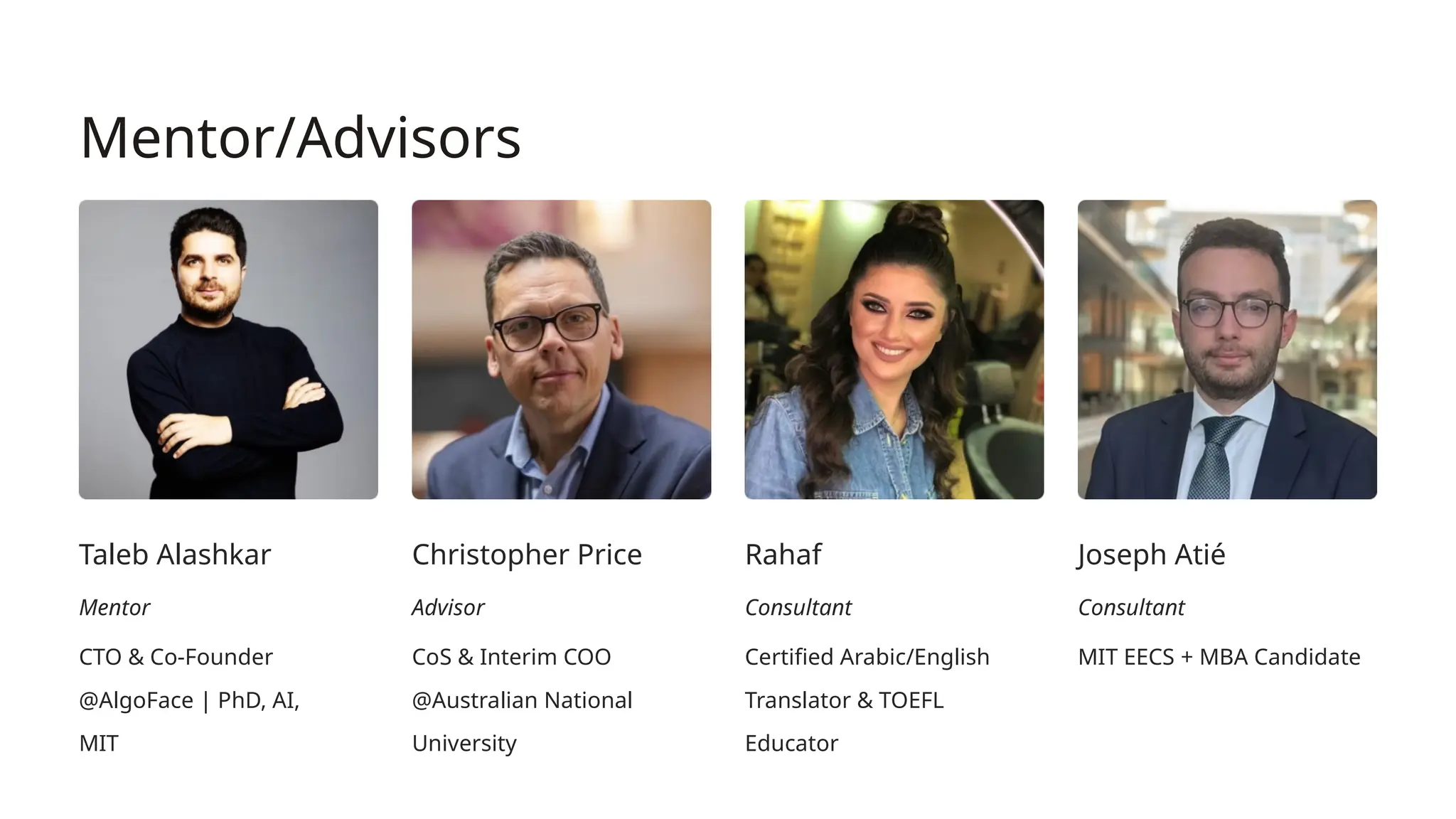 Mentor/Advisors
Taleb Alashkar
Mentor
CTO & Co-Founder
@AlgoFace | PhD, AI,
MIT
Christopher Price
Advisor
CoS & Interim COO
@Australian National
University
Rahaf
Consultant
Certified Arabic/English
Translator & TOEFL
Educator
Joseph Atié
Consultant
MIT EECS + MBA Candidate
 