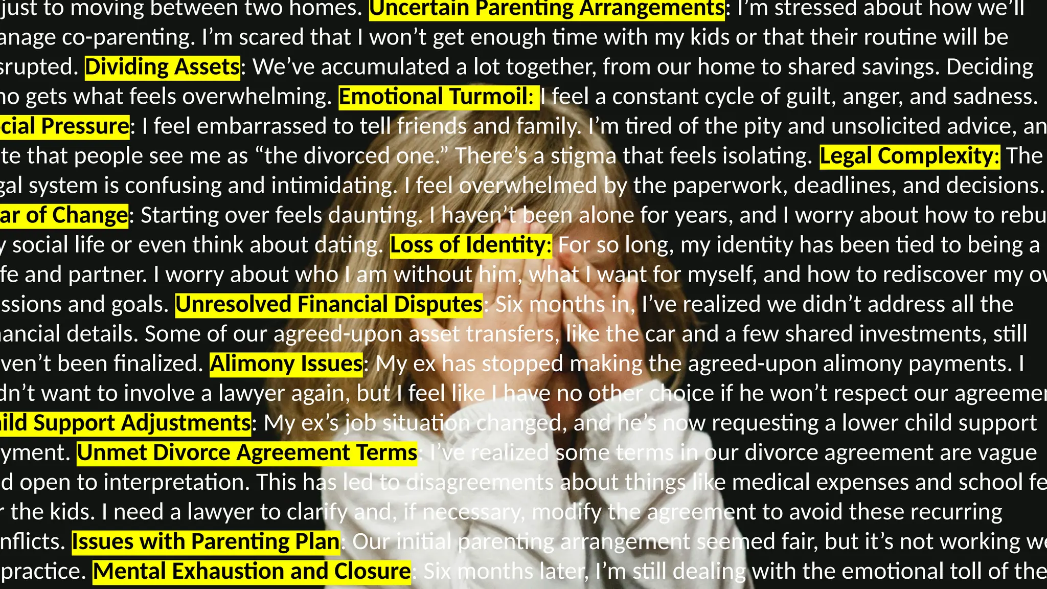 djust to moving between two homes. Uncertain Parenting Arrangements: I’m stressed about how we’ll
anage co-parenting. I’m scared that I won’t get enough time with my kids or that their routine will be
srupted. Dividing Assets: We’ve accumulated a lot together, from our home to shared savings. Deciding
ho gets what feels overwhelming. Emotional Turmoil: I feel a constant cycle of guilt, anger, and sadness.
ocial Pressure: I feel embarrassed to tell friends and family. I’m tired of the pity and unsolicited advice, an
ate that people see me as “the divorced one.” There’s a stigma that feels isolating. Legal Complexity: The
gal system is confusing and intimidating. I feel overwhelmed by the paperwork, deadlines, and decisions.
ar of Change: Starting over feels daunting. I haven’t been alone for years, and I worry about how to rebu
y social life or even think about dating. Loss of Identity: For so long, my identity has been tied to being a
fe and partner. I worry about who I am without him, what I want for myself, and how to rediscover my ow
assions and goals. Unresolved Financial Disputes: Six months in, I’ve realized we didn’t address all the
nancial details. Some of our agreed-upon asset transfers, like the car and a few shared investments, still
aven’t been finalized. Alimony Issues: My ex has stopped making the agreed-upon alimony payments. I
dn’t want to involve a lawyer again, but I feel like I have no other choice if he won’t respect our agreemen
hild Support Adjustments: My ex’s job situation changed, and he’s now requesting a lower child support
ayment. Unmet Divorce Agreement Terms: I’ve realized some terms in our divorce agreement are vague
nd open to interpretation. This has led to disagreements about things like medical expenses and school fe
r the kids. I need a lawyer to clarify and, if necessary, modify the agreement to avoid these recurring
nflicts. Issues with Parenting Plan: Our initial parenting arrangement seemed fair, but it’s not working we
practice. Mental Exhaustion and Closure: Six months later, I’m still dealing with the emotional toll of the
 