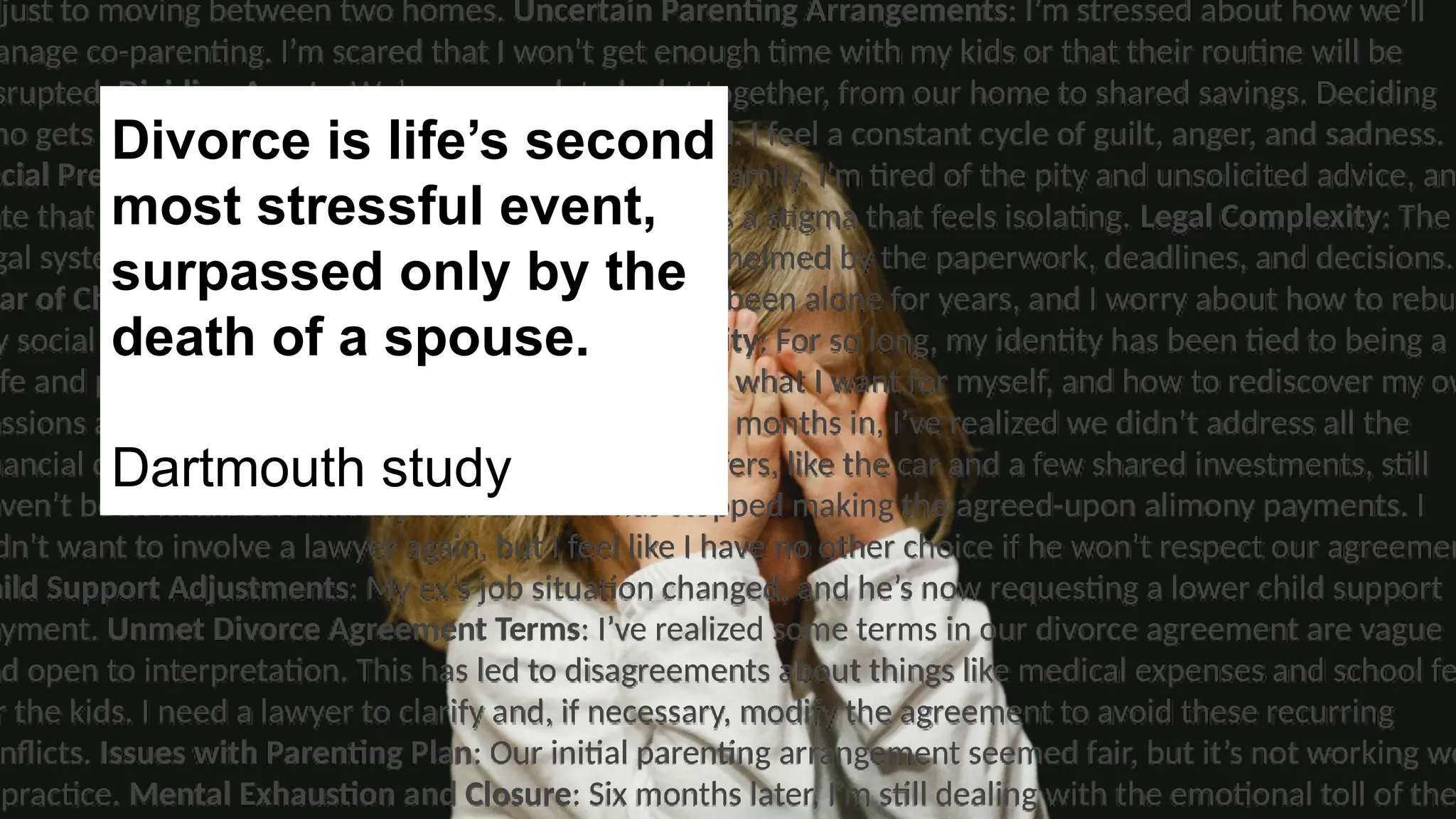 djust to moving between two homes. Uncertain Parenting Arrangements: I’m stressed about how we’ll
anage co-parenting. I’m scared that I won’t get enough time with my kids or that their routine will be
srupted. Dividing Assets: We’ve accumulated a lot together, from our home to shared savings. Deciding
ho gets what feels overwhelming. Emotional Turmoil: I feel a constant cycle of guilt, anger, and sadness.
ocial Pressure: I feel embarrassed to tell friends and family. I’m tired of the pity and unsolicited advice, an
ate that people see me as “the divorced one.” There’s a stigma that feels isolating. Legal Complexity: The
gal system is confusing and intimidating. I feel overwhelmed by the paperwork, deadlines, and decisions.
ar of Change: Starting over feels daunting. I haven’t been alone for years, and I worry about how to rebu
y social life or even think about dating. Loss of Identity: For so long, my identity has been tied to being a
fe and partner. I worry about who I am without him, what I want for myself, and how to rediscover my ow
assions and goals. Unresolved Financial Disputes: Six months in, I’ve realized we didn’t address all the
nancial details. Some of our agreed-upon asset transfers, like the car and a few shared investments, still
aven’t been finalized. Alimony Issues: My ex has stopped making the agreed-upon alimony payments. I
dn’t want to involve a lawyer again, but I feel like I have no other choice if he won’t respect our agreemen
hild Support Adjustments: My ex’s job situation changed, and he’s now requesting a lower child support
ayment. Unmet Divorce Agreement Terms: I’ve realized some terms in our divorce agreement are vague
nd open to interpretation. This has led to disagreements about things like medical expenses and school fe
r the kids. I need a lawyer to clarify and, if necessary, modify the agreement to avoid these recurring
nflicts. Issues with Parenting Plan: Our initial parenting arrangement seemed fair, but it’s not working we
practice. Mental Exhaustion and Closure: Six months later, I’m still dealing with the emotional toll of the
Divorce is life’s second
most stressful event,
surpassed only by the
death of a spouse.
Dartmouth study
 
