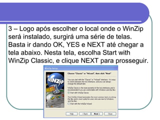 3 – Logo após escolher o local onde o WinZip
será instalado, surgirá uma série de telas.
Basta ir dando OK, YES e NEXT até chegar a
tela abaixo. Nesta tela, escolha Start with
WinZip Classic, e clique NEXT para prosseguir.

 