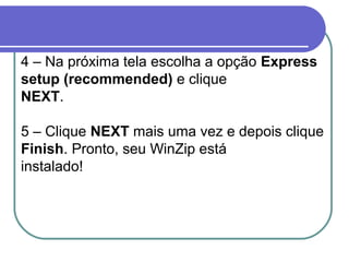 4 – Na próxima tela escolha a opção Express
setup (recommended) e clique
NEXT.
5 – Clique NEXT mais uma vez e depois clique
Finish. Pronto, seu WinZip está
instalado!

 