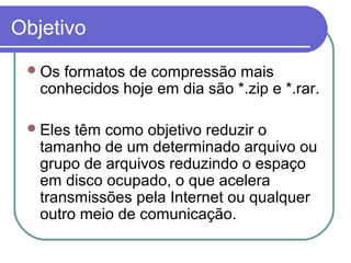 Objetivo
 Os

formatos de compressão mais
conhecidos hoje em dia são *.zip e *.rar.

 Eles

têm como objetivo reduzir o
tamanho de um determinado arquivo ou
grupo de arquivos reduzindo o espaço
em disco ocupado, o que acelera
transmissões pela Internet ou qualquer
outro meio de comunicação.

 