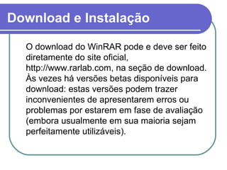 Download e Instalação
O download do WinRAR pode e deve ser feito
diretamente do site oficial,
http://www.rarlab.com, na seção de download.
Às vezes há versões betas disponíveis para
download: estas versões podem trazer
inconvenientes de apresentarem erros ou
problemas por estarem em fase de avaliação
(embora usualmente em sua maioria sejam
perfeitamente utilizáveis).

 