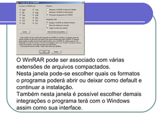 O WinRAR pode ser associado com várias
extensões de arquivos compactados.
Nesta janela pode-se escolher quais os formatos
o programa poderá abrir ou deixar como default e
continuar a instalação.
Também nesta janela é possível escolher demais
integrações o programa terá com o Windows
assim como sua interface.

 