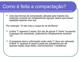 Como é feita a compactação?


Uma das formas de compressão utilizada pela maioria dos
sistemas consiste em simplesmente agrupar dados que seriam
repetidos apenas uma vez.

Por exemplo: "O rato roeu a roupa do rei de Roma".


A letra "r" aparece 5 vezes. Em vez de gravar 5 "erres" ocupando
5 espaços de caracteres, poderíamos simplesmente escrever
"r5".



O programa teria a informação onde cada "r" deve ser colocado.
A letra "o" aparece 6 vezes e pode ser substituído por o6.
Apenas nestas duas letras, economizamos 7 caracteres.

 