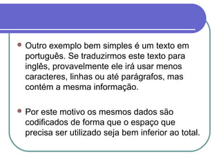  Outro

exemplo bem simples é um texto em
português. Se traduzirmos este texto para
inglês, provavelmente ele irá usar menos
caracteres, linhas ou até parágrafos, mas
contém a mesma informação.

 Por

este motivo os mesmos dados são
codificados de forma que o espaço que
precisa ser utilizado seja bem inferior ao total.

 