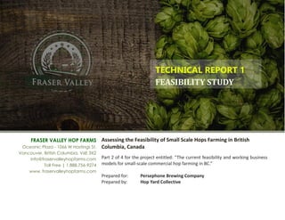 Assessing the Feasibility of Small Scale Hops Farming in British 
Columbia, Canada 
 
Part 2 of 4 for the project entitled: “The current feasibility and working business
models for small­scale commercial hop farming in BC.” 
 
Prepared for:   Persephone Brewing Company 
Prepared by:   Hop Yard Collective 
FRASER VALLEY HOP FARMS
Oceanic Plaza - 1066 W Hastings St.
Vancouver, British Columbia, V6E 3X2
info@fraservalleyhopfarms.com
Toll Free | 1.888.756-9274
www. fraservalleyhopfarms.com
TECHNICAL REPORT 1 
FEASIBILITY	STUDY	
 