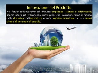 Innovazione nel Prodotto
Nel futuro continueremo ad innovare ampliando i settori di riferimento;
stiamo infatti già sviluppando nuovi robot che rivoluzioneranno il mondo
della domotica, dell’agricoltura e della logistica industriale, oltre a nuovi
sistemi di accumulo di energia.
 