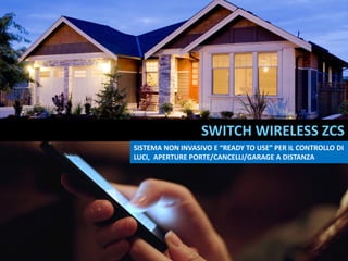 SWITCH WIRELESS ZCS
SISTEMA NON INVASIVO E “READY TO USE” PER IL CONTROLLO DI
LUCI, APERTURE PORTE/CANCELLI/GARAGE A DISTANZA
 