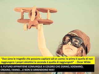 "Due sono le tragedie che possono capitare ad un uomo: la prima è quella di non
raggiungere i propri obiettivi la seconda è quella di raggiungerli” - Oscar Wilde
IL FUTURO APPARTIENE COMUNQUE A COLORO CHE OSANO, SOGNANO,
CREANO, FANNO….E NON SI ARRENDONO MAI!
 