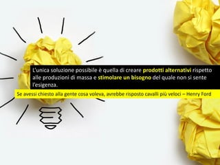 L’unica soluzione possibile è quella di creare prodotti alternativi rispetto
alle produzioni di massa e stimolare un bisogno del quale non si sente
l’esigenza.
Se avessi chiesto alla gente cosa voleva, avrebbe risposto cavalli più veloci – Henry Ford
 