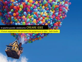 In poche parole: dobbiamo CREARE IDEE
Il futuro appartiene alle persone che sprigionano le idee - Seth Godin
 