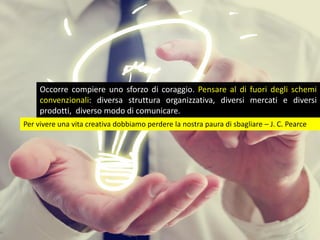 Occorre compiere uno sforzo di coraggio. Pensare al di fuori degli schemi
convenzionali: diversa struttura organizzativa, diversi mercati e diversi
prodotti,, diverso modo di comunicare.
Per vivere una vita creativa dobbiamo perdere la nostra paura di sbagliare – J. C. Pearce
 