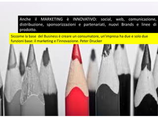Anche il MARKETING è INNOVATIVO: social, web, comunicazione,
distribuzione, sponsorizzazioni e partenariati, nuovi Brands e linee di
prodotto.
Siccome la base del Business è creare un consumatore, un’impresa ha due e solo due
funzioni base: il marketing e l’innovazione. Peter Drucker
 