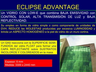 Un VIDRIO CON LOW-E que combina BAJA EMISIVIDAD con CONTROL SOLAR, ALTA TRANSMISIÓN DE LUZ y BAJA REFLECTIVIDAD.  ECLIPSE ADVANTAGE Un GAS reacciona con la SUPERFICIE SEMI-FUNDIDA del vidrio FLOAT para formar una CAPA REFLECTANTE sobre SUSTRATOS INCOLOROS Y COLOREADOS en la masa. Su empleo en forma de vidrio simple o como componente de unidades de DVH, REDUCE las MOLESTIAS producidas por excesiva LUMINOSIDAD y brinda un ASPECTO HOMOGÉNEO a la piel de vidrio de un muro cortina. Espesor: 6 mm Medida: 3300 x 2440 mm 